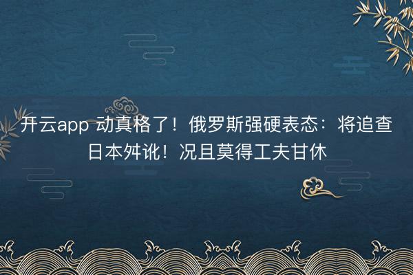 开云app 动真格了！俄罗斯强硬表态：将追查日本舛讹！况且莫得工夫甘休