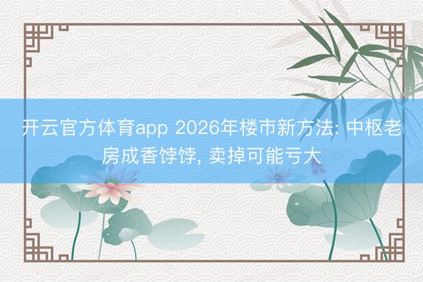 开云官方体育app 2026年楼市新方法: 中枢老房成香饽饽， 卖掉可能亏大