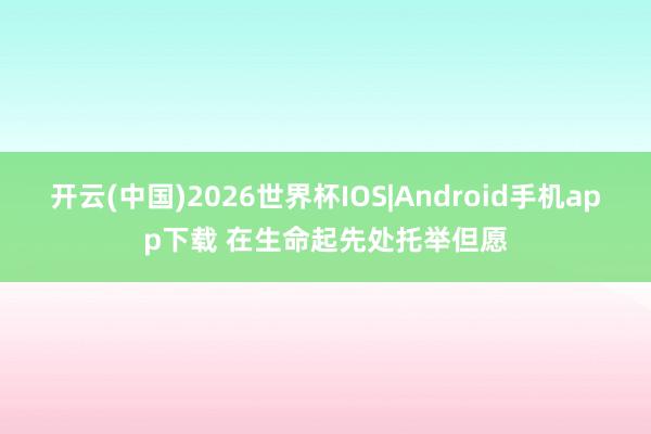 开云(中国)2026世界杯IOS|Android手机app下载 在生命起先处托举但愿