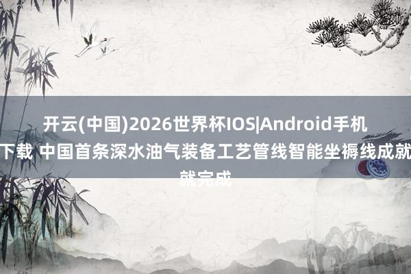 开云(中国)2026世界杯IOS|Android手机app下载 中国首条深水油气装备工艺管线智能坐褥线成就完成