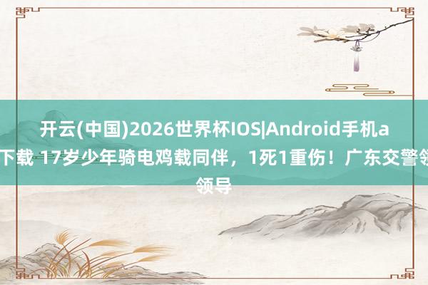 开云(中国)2026世界杯IOS|Android手机app下载 17岁少年骑电鸡载同伴，1死1重伤！广东交警领导