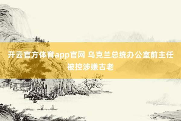开云官方体育app官网 乌克兰总统办公室前主任被控涉嫌古老