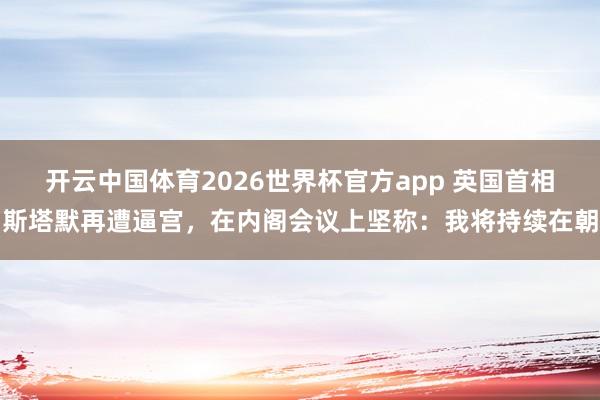 开云中国体育2026世界杯官方app 英国首相斯塔默再遭逼宫，在内阁会议上坚称：我将持续在朝