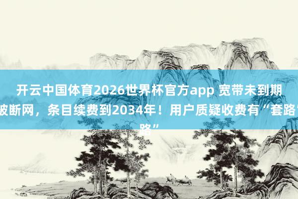 开云中国体育2026世界杯官方app 宽带未到期被断网，条目续费到2034年！用户质疑收费有“套路”