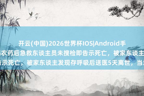 开云(中国)2026世界杯IOS|Android手机app下载 重庆老东谈主喝农药后急救东谈主员未搜检即告示死亡,被家东谈主发现存呼吸后送医5天离世,当地复兴