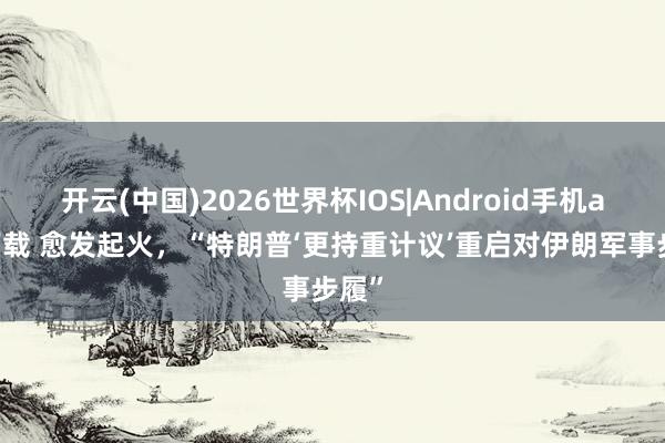 开云(中国)2026世界杯IOS|Android手机app下载 愈发起火，“特朗普‘更持重计议’重启对伊朗军事步履”