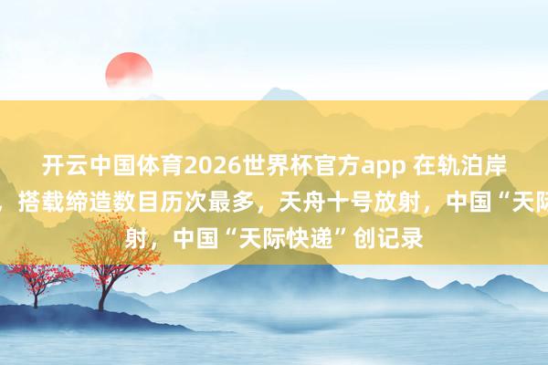 开云中国体育2026世界杯官方app 在轨泊岸初度长达一年，搭载缔造数目历次最多，天舟十号放射，中国“天际快递”创记录