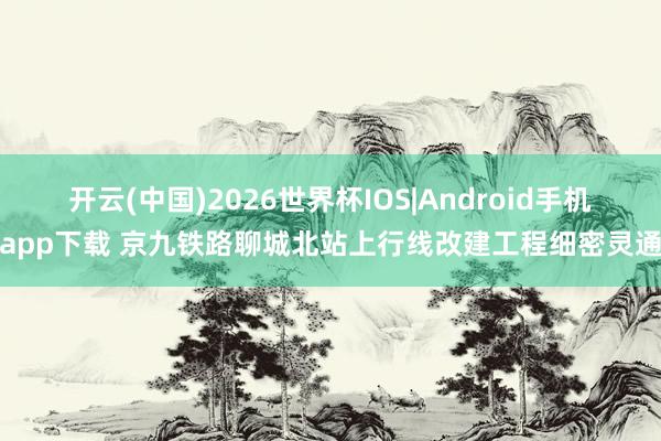开云(中国)2026世界杯IOS|Android手机app下载 京九铁路聊城北站上行线改建工程细密灵通