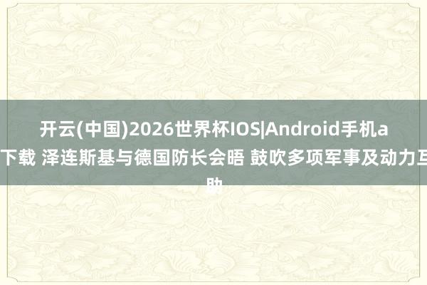 开云(中国)2026世界杯IOS|Android手机app下载 泽连斯基与德国防长会晤 鼓吹多项军事及动力互助