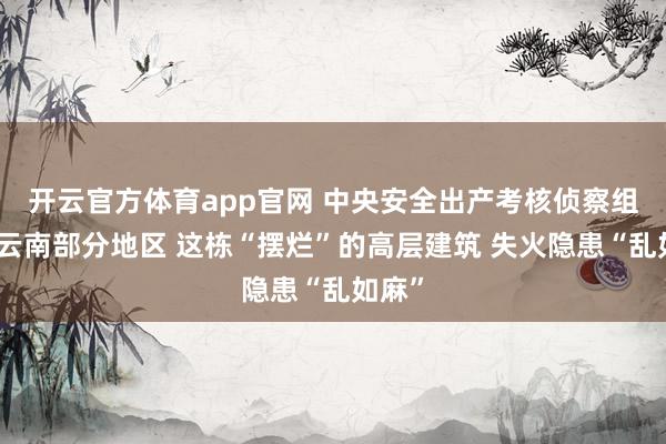 开云官方体育app官网 中央安全出产考核侦察组暗访云南部分地区 这栋“摆烂”的高层建筑 失火隐患“乱如麻”
