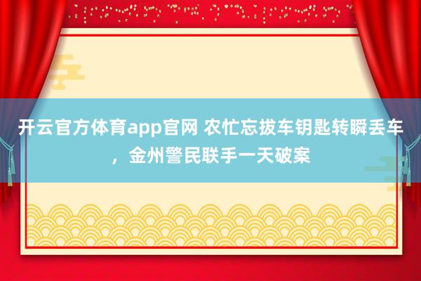 开云官方体育app官网 农忙忘拔车钥匙转瞬丢车，金州警民联手一天破案