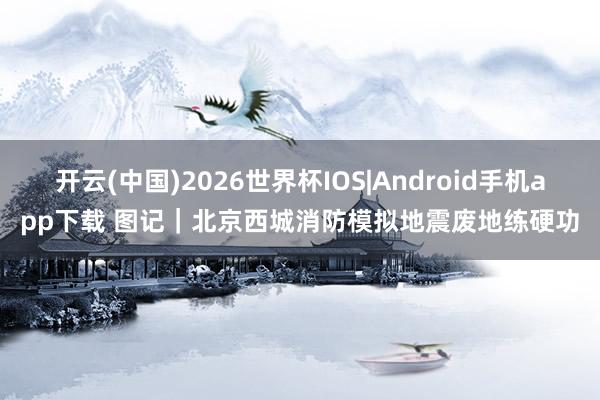 开云(中国)2026世界杯IOS|Android手机app下载 图记｜北京西城消防模拟地震废地练硬功