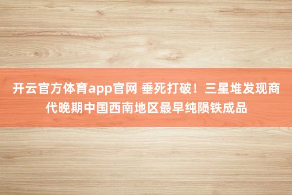 开云官方体育app官网 垂死打破！三星堆发现商代晚期中国西南地区最早纯陨铁成品
