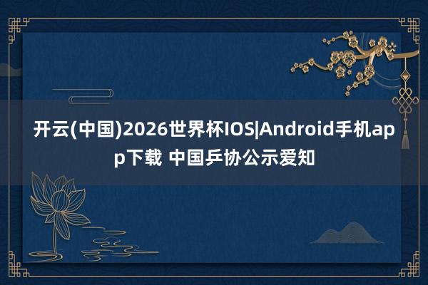 开云(中国)2026世界杯IOS|Android手机app下载 中国乒协公示爱知
