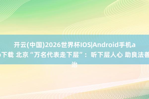 开云(中国)2026世界杯IOS|Android手机app下载 北京“万名代表走下层”：听下层人心 助良法善治