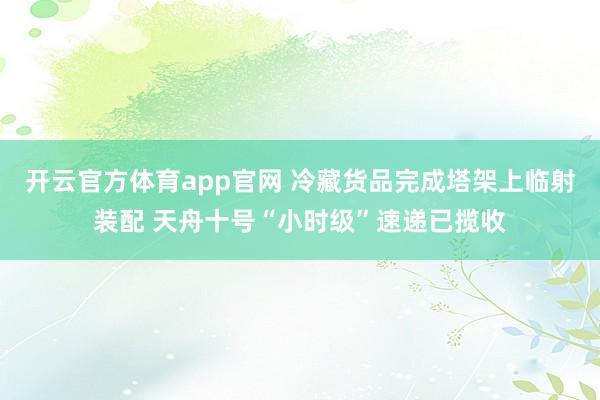开云官方体育app官网 冷藏货品完成塔架上临射装配 天舟十号“小时级”速递已揽收