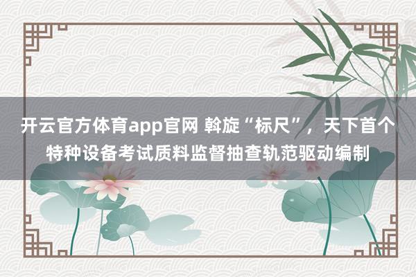 开云官方体育app官网 斡旋“标尺”，天下首个特种设备考试质料监督抽查轨范驱动编制