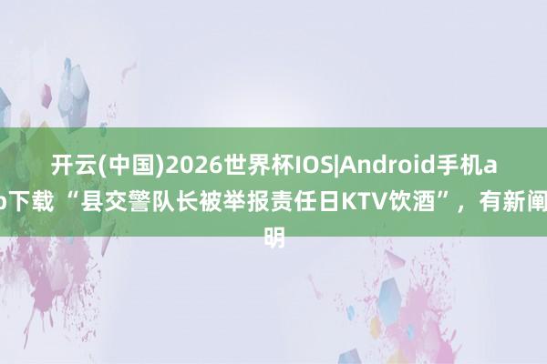 开云(中国)2026世界杯IOS|Android手机app下载 “县交警队长被举报责任日KTV饮酒”，有新阐明