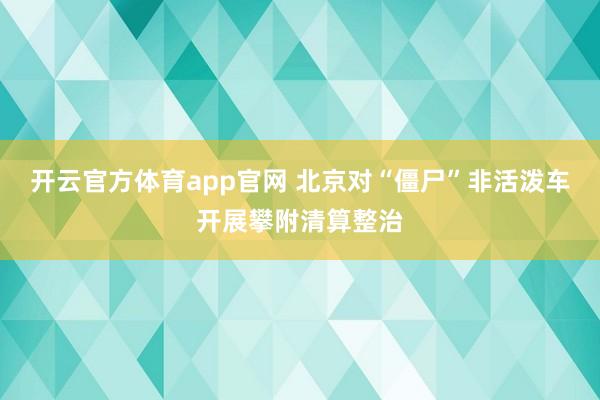 开云官方体育app官网 北京对“僵尸”非活泼车开展攀附清算整治