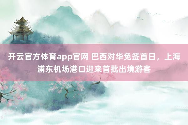 开云官方体育app官网 巴西对华免签首日，上海浦东机场港口迎来首批出境游客