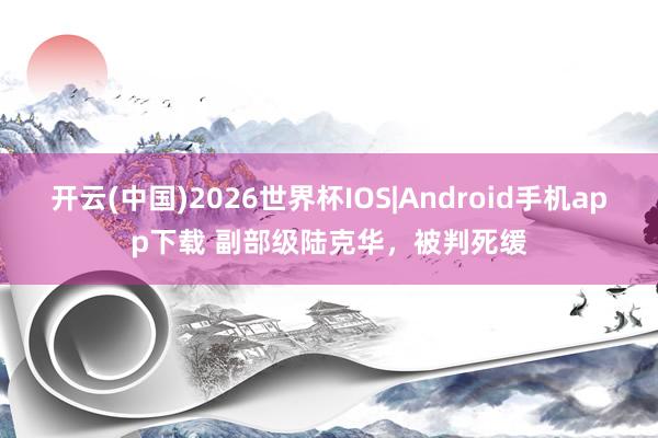 开云(中国)2026世界杯IOS|Android手机app下载 副部级陆克华，被判死缓
