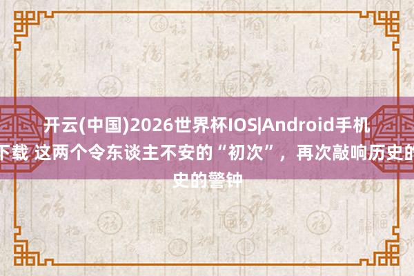 开云(中国)2026世界杯IOS|Android手机app下载 这两个令东谈主不安的“初次”，再次敲响历史的警钟