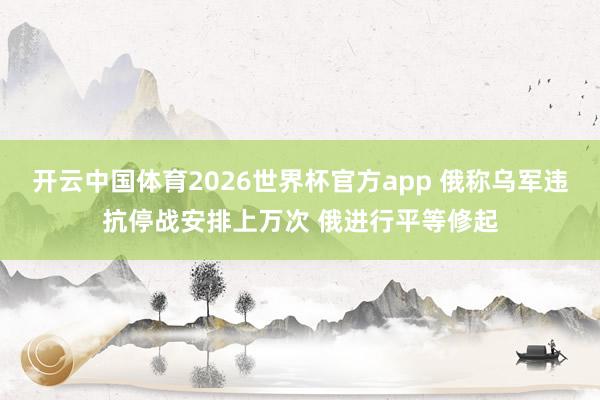 开云中国体育2026世界杯官方app 俄称乌军违抗停战安排上万次 俄进行平等修起
