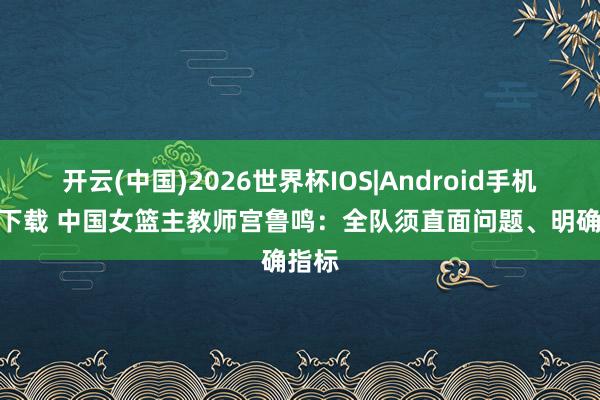 开云(中国)2026世界杯IOS|Android手机app下载 中国女篮主教师宫鲁鸣：全队须直面问题、明确指标