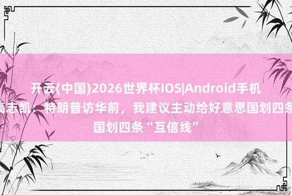 开云(中国)2026世界杯IOS|Android手机app下载 高志凯：特朗普访华前，我建议主动给好意思国划四条“互信线”