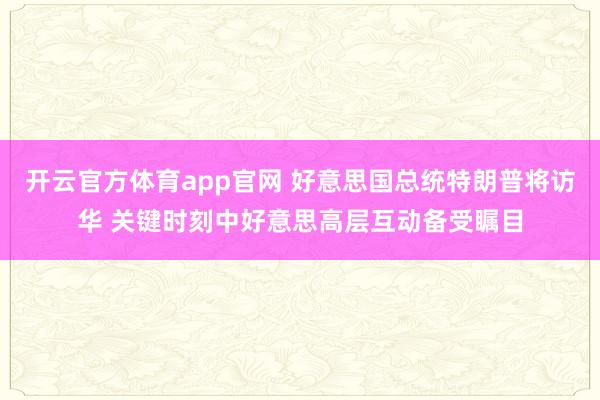开云官方体育app官网 好意思国总统特朗普将访华 关键时刻中好意思高层互动备受瞩目