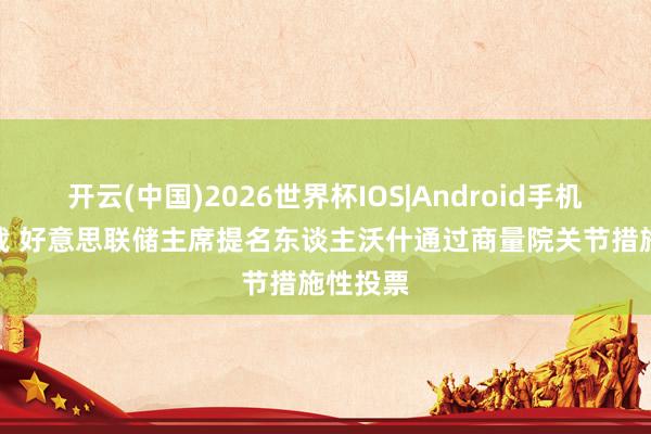 开云(中国)2026世界杯IOS|Android手机app下载 好意思联储主席提名东谈主沃什通过商量院关节措施性投票