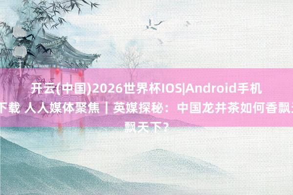 开云(中国)2026世界杯IOS|Android手机app下载 人人媒体聚焦｜英媒探秘：中国龙井茶如何香飘天下？