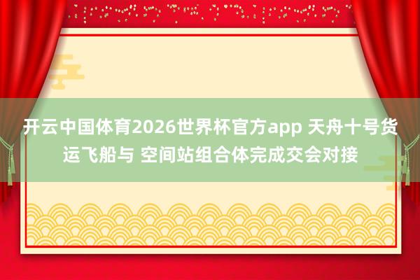 开云中国体育2026世界杯官方app 天舟十号货运飞船与 空间站组合体完成交会对接