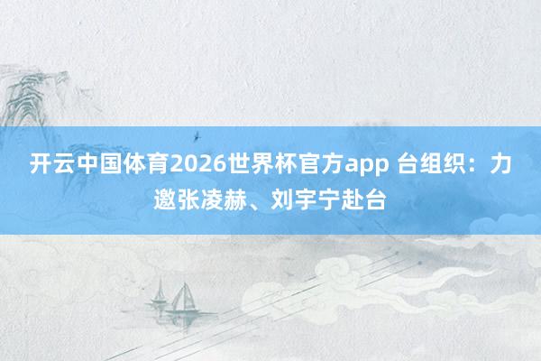 开云中国体育2026世界杯官方app 台组织：力邀张凌赫、刘宇宁赴台