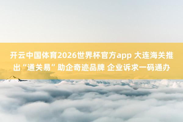 开云中国体育2026世界杯官方app 大连海关推出“通关易”助企奇迹品牌 企业诉求一码通办