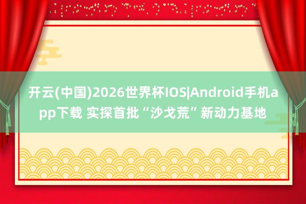 开云(中国)2026世界杯IOS|Android手机app下载 实探首批“沙戈荒”新动力基地