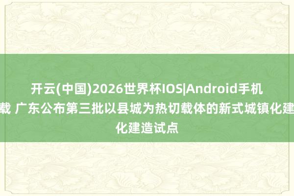开云(中国)2026世界杯IOS|Android手机app下载 广东公布第三批以县城为热切载体的新式城镇化建造试点