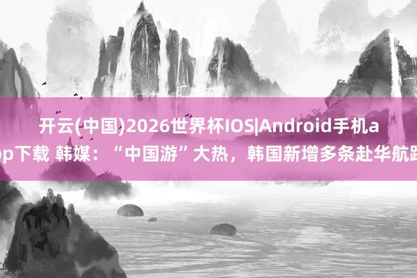 开云(中国)2026世界杯IOS|Android手机app下载 韩媒：“中国游”大热，韩国新增多条赴华航路