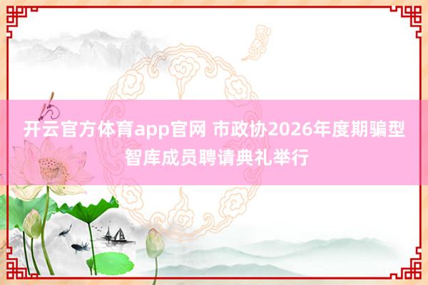 开云官方体育app官网 市政协2026年度期骗型 智库成员聘请典礼举行