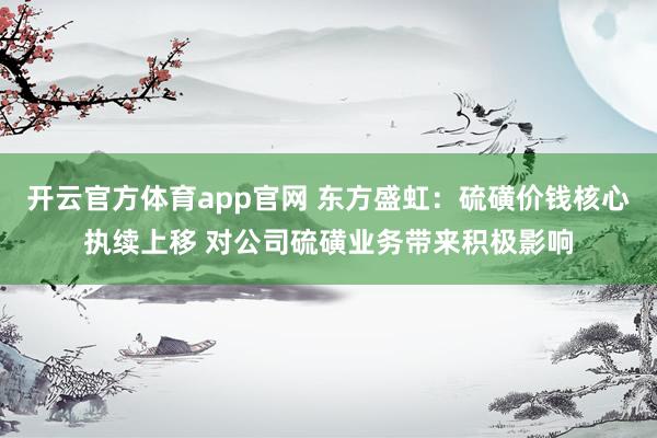 开云官方体育app官网 东方盛虹：硫磺价钱核心执续上移 对公司硫磺业务带来积极影响