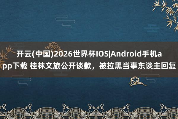 开云(中国)2026世界杯IOS|Android手机app下载 桂林文旅公开谈歉，被拉黑当事东谈主回复