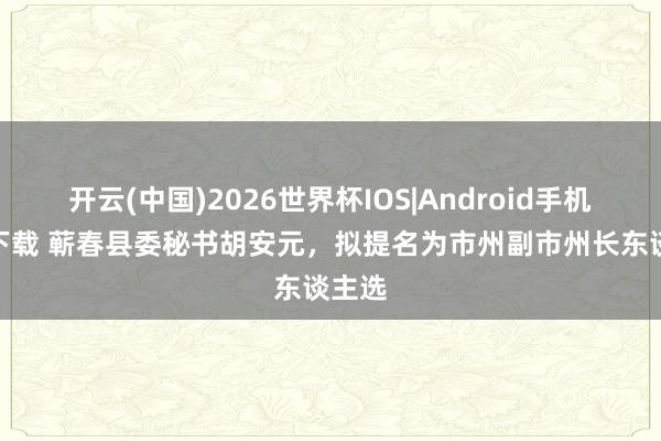 开云(中国)2026世界杯IOS|Android手机app下载 蕲春县委秘书胡安元,拟提名为市州副市州长东谈主选
