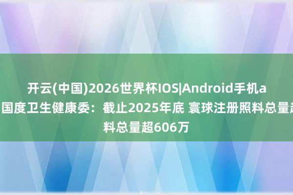 开云(中国)2026世界杯IOS|Android手机app下载 国度卫生健康委：截止2025年底 寰球注册照料总量超606万