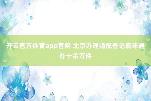 开云官方体育app官网 北京办理婚配登记寰球通办十余万件
