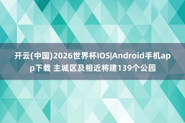 开云(中国)2026世界杯IOS|Android手机app下载 主城区及相近将建139个公园