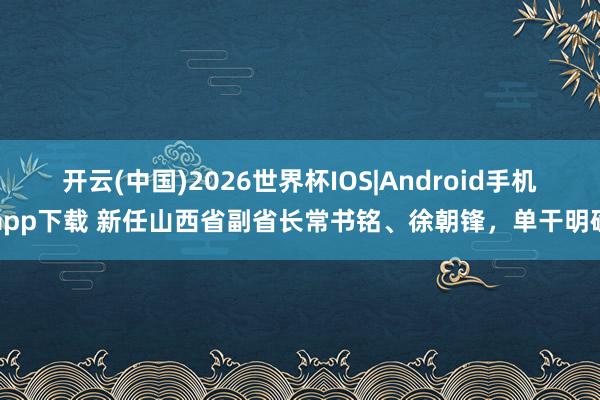 开云(中国)2026世界杯IOS|Android手机app下载 新任山西省副省长常书铭、徐朝锋，单干明确