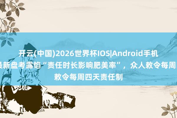 开云(中国)2026世界杯IOS|Android手机app下载 最新盘考露馅“责任时长影响肥美率”，众人敕令每周四天责任制