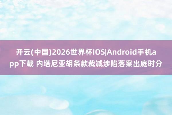 开云(中国)2026世界杯IOS|Android手机app下载 内塔尼亚胡条款裁减涉陷落案出庭时分