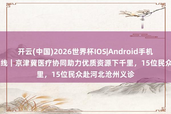 开云(中国)2026世界杯IOS|Android手机app下载 瓣瓣一线｜京津冀医疗协同助力优质资源下千里，15位民众赴河北沧州义诊