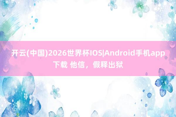 开云(中国)2026世界杯IOS|Android手机app下载 他信，假释出狱